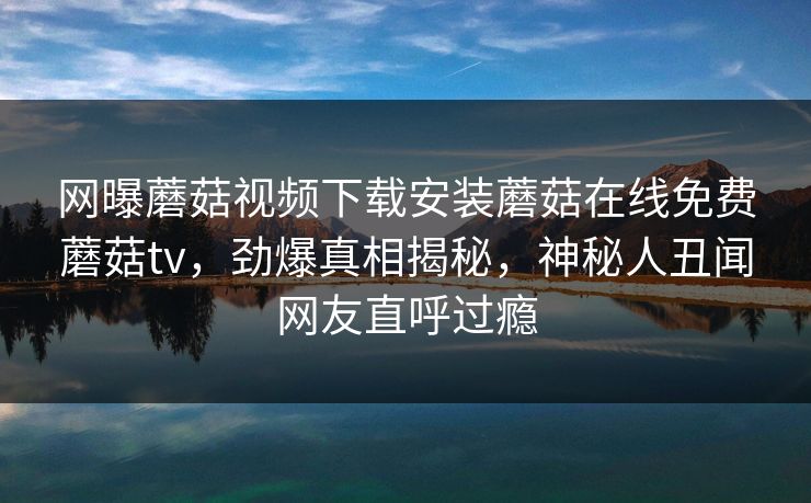 网曝蘑菇视频下载安装蘑菇在线免费蘑菇tv，劲爆真相揭秘，神秘人丑闻网友直呼过瘾