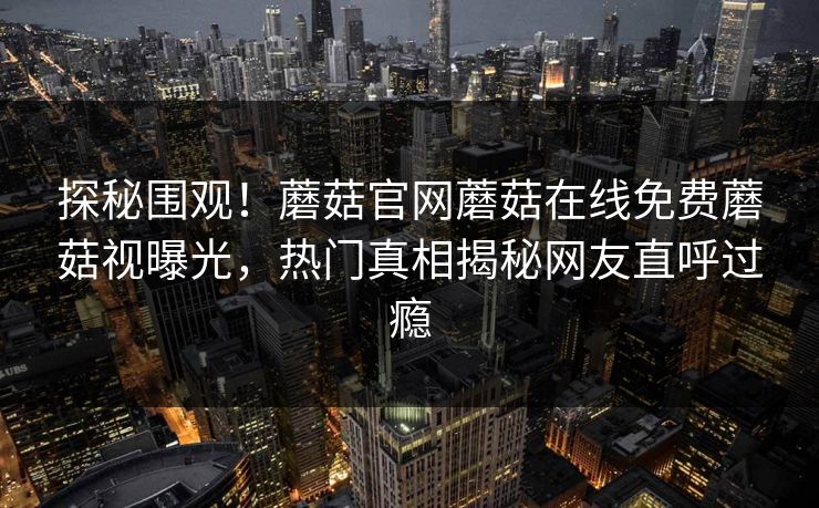 探秘围观！蘑菇官网蘑菇在线免费蘑菇视曝光，热门真相揭秘网友直呼过瘾