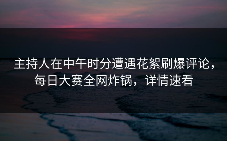 主持人在中午时分遭遇花絮刷爆评论，每日大赛全网炸锅，详情速看