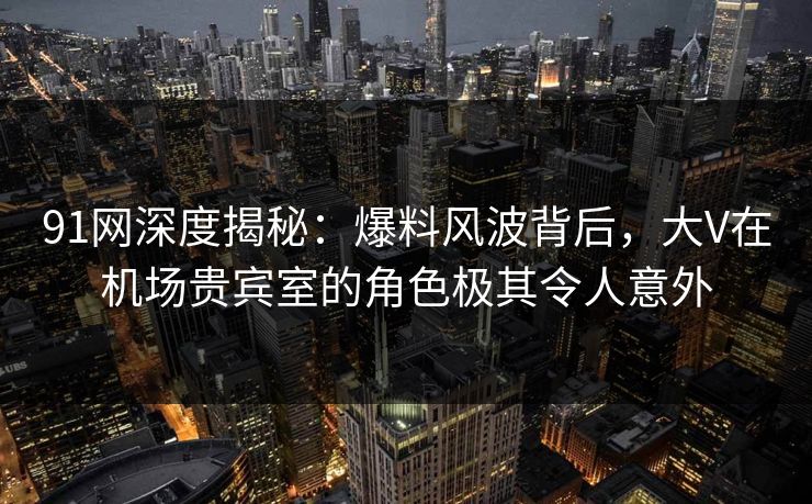 91网深度揭秘：爆料风波背后，大V在机场贵宾室的角色极其令人意外