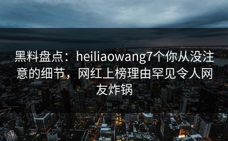 黑料盘点：heiliaowang7个你从没注意的细节，网红上榜理由罕见令人网友炸锅