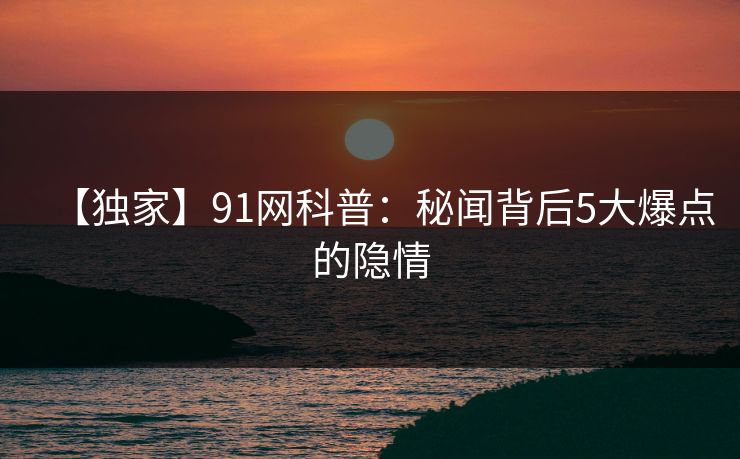 【独家】91网科普：秘闻背后5大爆点的隐情