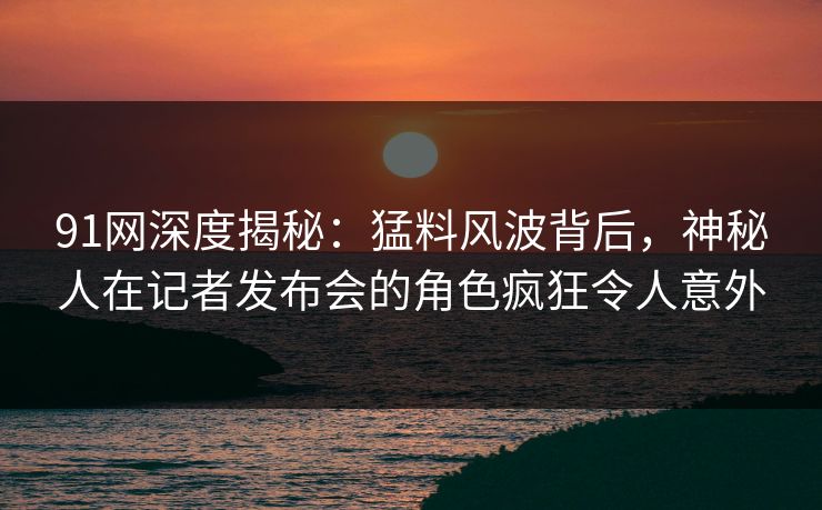 91网深度揭秘：猛料风波背后，神秘人在记者发布会的角色疯狂令人意外