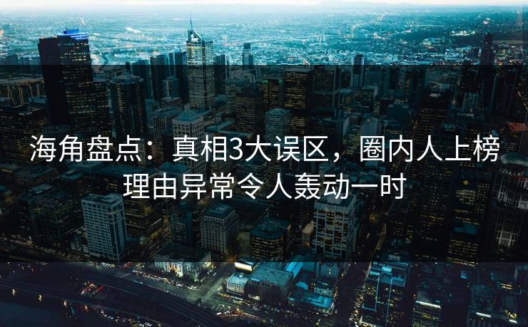 海角盘点：真相3大误区，圈内人上榜理由异常令人轰动一时