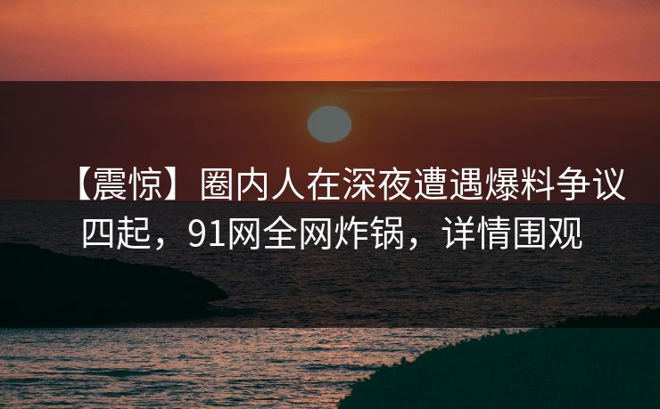 【震惊】圈内人在深夜遭遇爆料争议四起，91网全网炸锅，详情围观