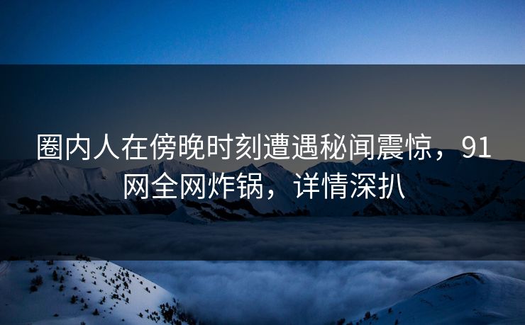 圈内人在傍晚时刻遭遇秘闻震惊，91网全网炸锅，详情深扒