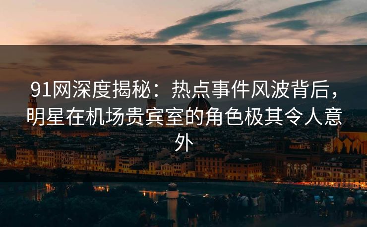 91网深度揭秘：热点事件风波背后，明星在机场贵宾室的角色极其令人意外