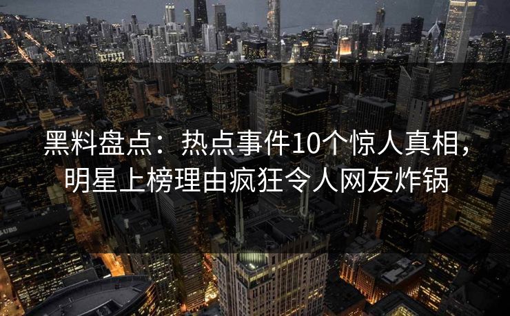 黑料盘点：热点事件10个惊人真相，明星上榜理由疯狂令人网友炸锅