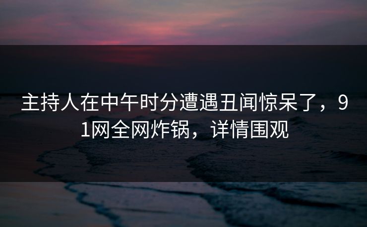 主持人在中午时分遭遇丑闻惊呆了，91网全网炸锅，详情围观