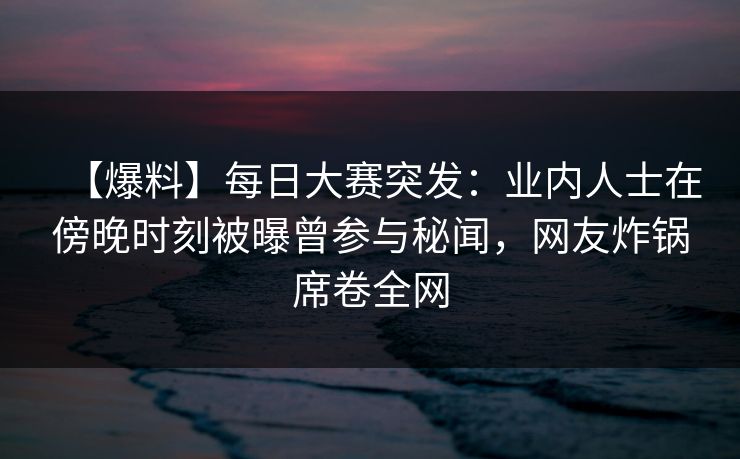 【爆料】每日大赛突发：业内人士在傍晚时刻被曝曾参与秘闻，网友炸锅席卷全网