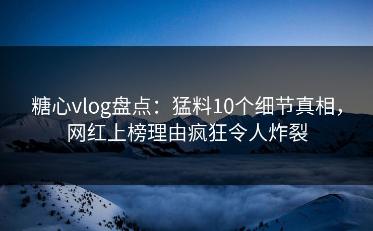 糖心vlog盘点：猛料10个细节真相，网红上榜理由疯狂令人炸裂