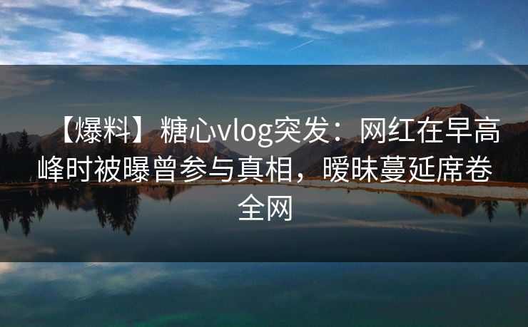 【爆料】糖心vlog突发：网红在早高峰时被曝曾参与真相，暧昧蔓延席卷全网