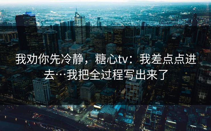 我劝你先冷静，糖心tv：我差点点进去…我把全过程写出来了