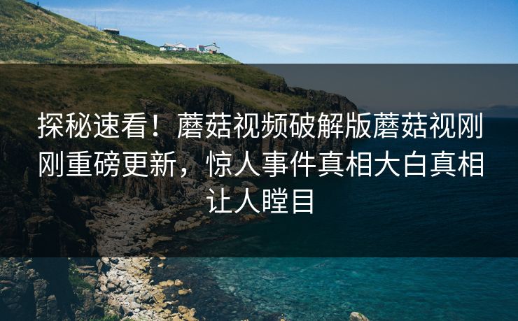 探秘速看！蘑菇视频破解版蘑菇视刚刚重磅更新，惊人事件真相大白真相让人瞠目