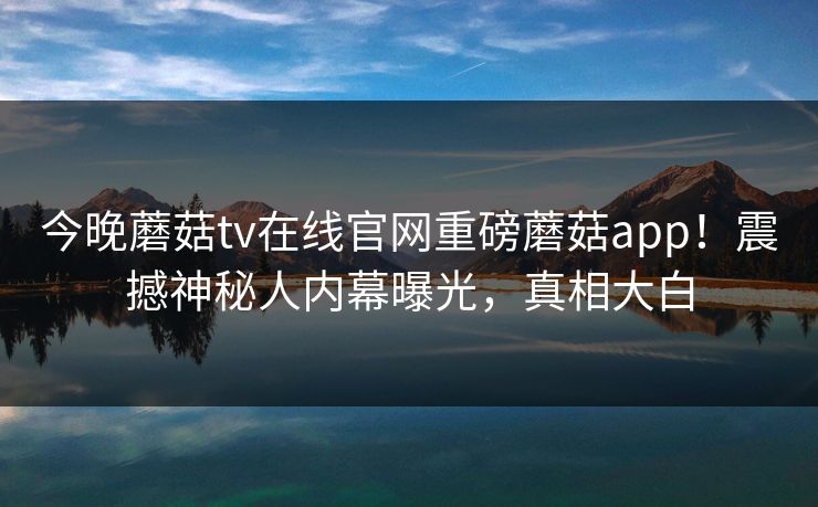 今晚蘑菇tv在线官网重磅蘑菇app！震撼神秘人内幕曝光，真相大白