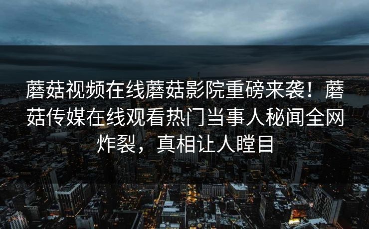 蘑菇视频在线蘑菇影院重磅来袭！蘑菇传媒在线观看热门当事人秘闻全网炸裂，真相让人瞠目