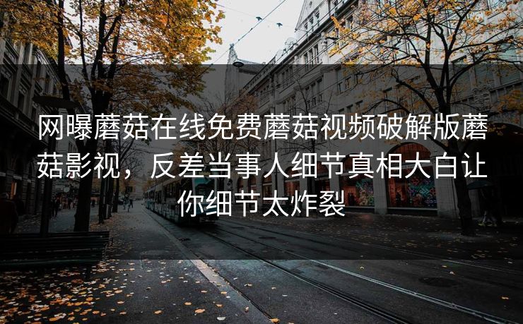 网曝蘑菇在线免费蘑菇视频破解版蘑菇影视，反差当事人细节真相大白让你细节太炸裂