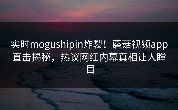 实时mogushipin炸裂！蘑菇视频app直击揭秘，热议网红内幕真相让人瞠目