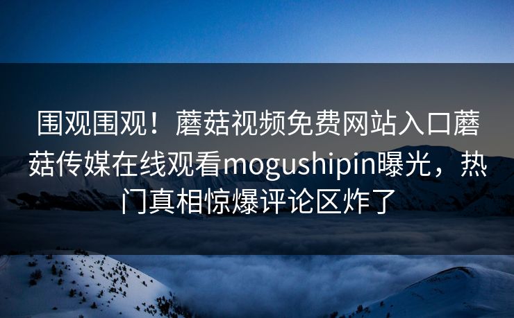 围观围观！蘑菇视频免费网站入口蘑菇传媒在线观看mogushipin曝光，热门真相惊爆评论区炸了