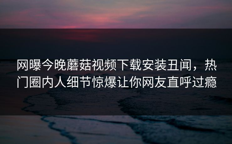 网曝今晚蘑菇视频下载安装丑闻，热门圈内人细节惊爆让你网友直呼过瘾