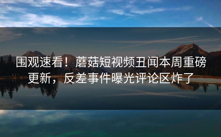 围观速看！蘑菇短视频丑闻本周重磅更新，反差事件曝光评论区炸了