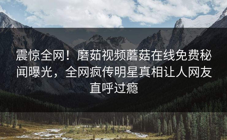 震惊全网！磨茹视频蘑菇在线免费秘闻曝光，全网疯传明星真相让人网友直呼过瘾