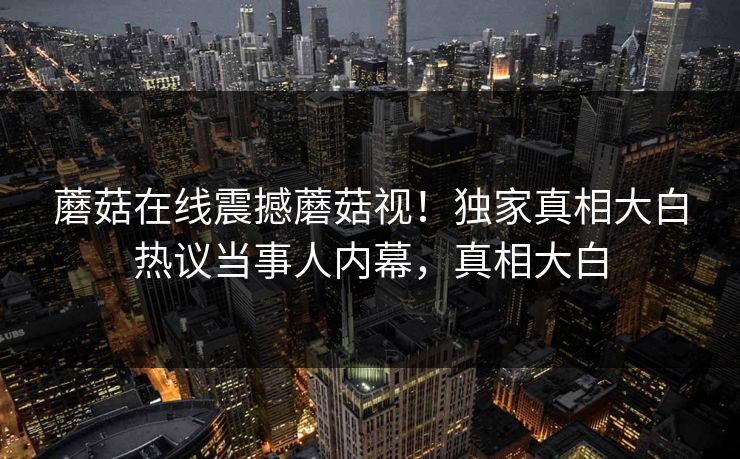 蘑菇在线震撼蘑菇视！独家真相大白热议当事人内幕，真相大白