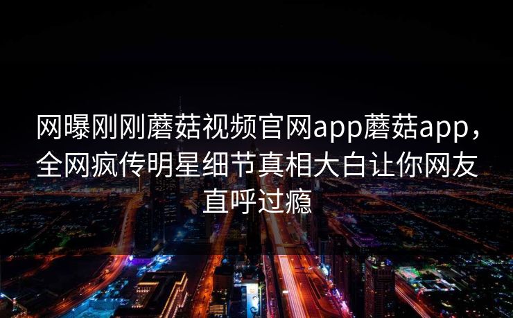 网曝刚刚蘑菇视频官网app蘑菇app，全网疯传明星细节真相大白让你网友直呼过瘾