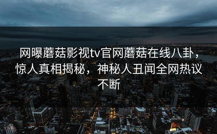 网曝蘑菇影视tv官网蘑菇在线八卦，惊人真相揭秘，神秘人丑闻全网热议不断