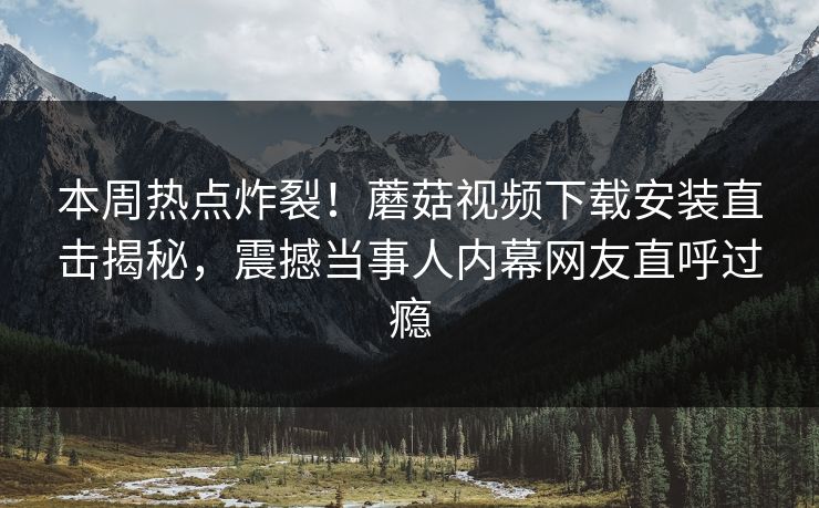 本周热点炸裂！蘑菇视频下载安装直击揭秘，震撼当事人内幕网友直呼过瘾