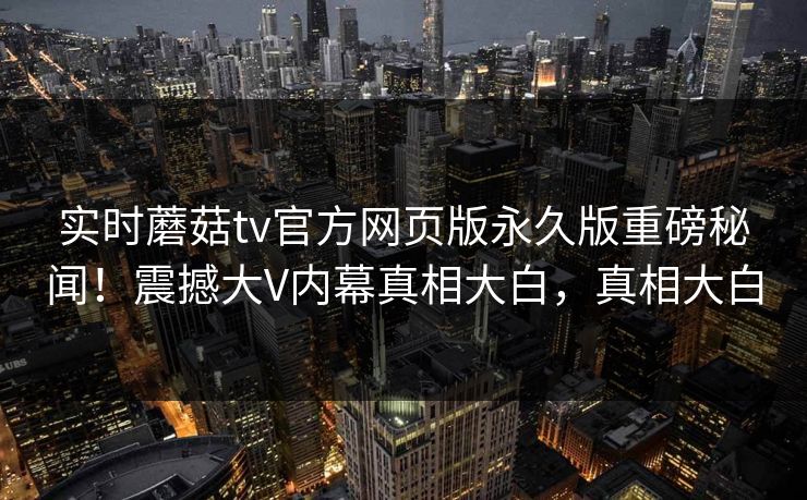 实时蘑菇tv官方网页版永久版重磅秘闻！震撼大V内幕真相大白，真相大白