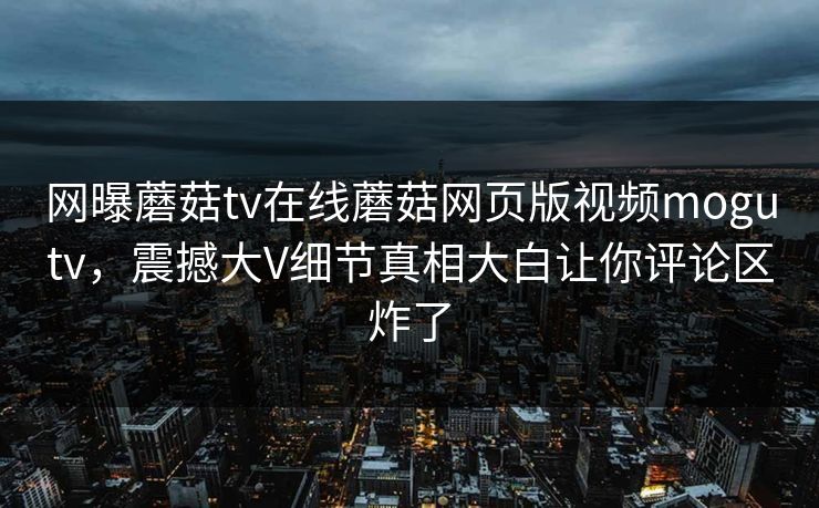 网曝蘑菇tv在线蘑菇网页版视频mogutv，震撼大V细节真相大白让你评论区炸了