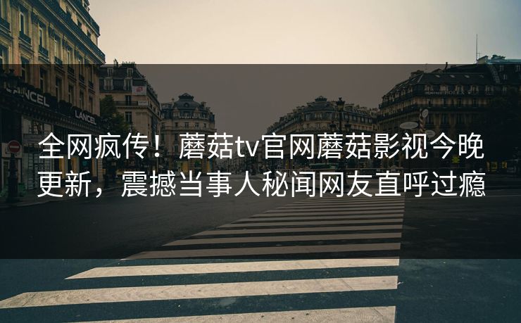全网疯传！蘑菇tv官网蘑菇影视今晚更新，震撼当事人秘闻网友直呼过瘾