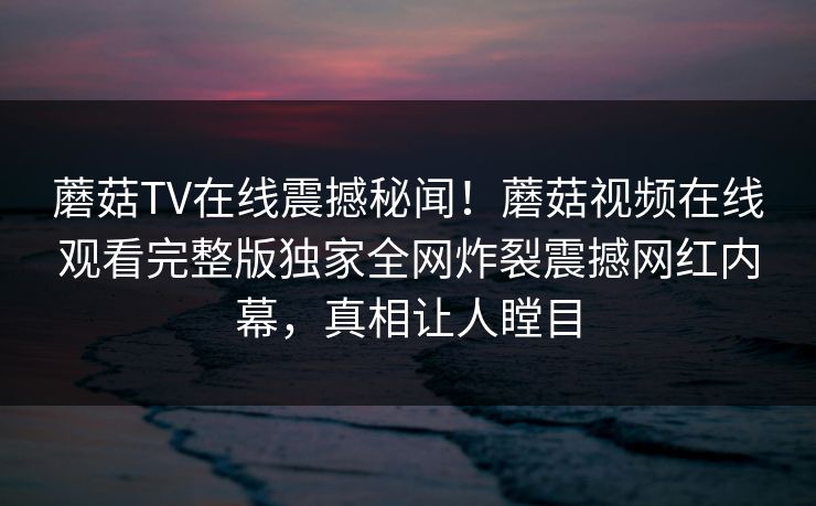 蘑菇TV在线震撼秘闻！蘑菇视频在线观看完整版独家全网炸裂震撼网红内幕，真相让人瞠目
