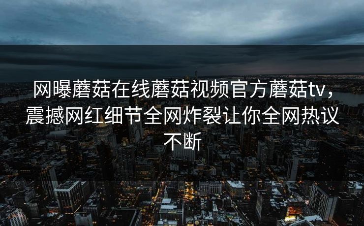 网曝蘑菇在线蘑菇视频官方蘑菇tv，震撼网红细节全网炸裂让你全网热议不断