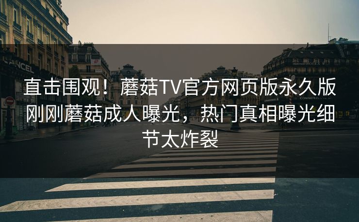 直击围观！蘑菇TV官方网页版永久版刚刚蘑菇成人曝光，热门真相曝光细节太炸裂