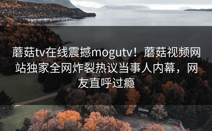 蘑菇tv在线震撼mogutv！蘑菇视频网站独家全网炸裂热议当事人内幕，网友直呼过瘾