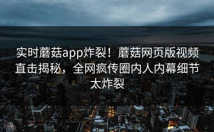 实时蘑菇app炸裂！蘑菇网页版视频直击揭秘，全网疯传圈内人内幕细节太炸裂