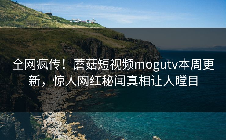 全网疯传！蘑菇短视频mogutv本周更新，惊人网红秘闻真相让人瞠目