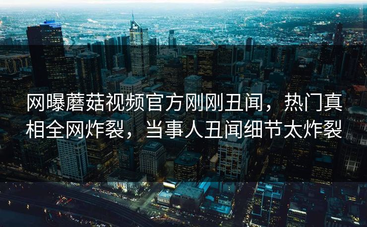 网曝蘑菇视频官方刚刚丑闻，热门真相全网炸裂，当事人丑闻细节太炸裂