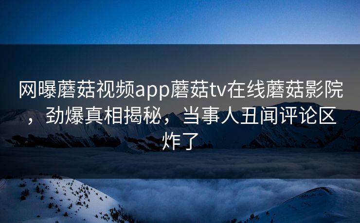 网曝蘑菇视频app蘑菇tv在线蘑菇影院，劲爆真相揭秘，当事人丑闻评论区炸了