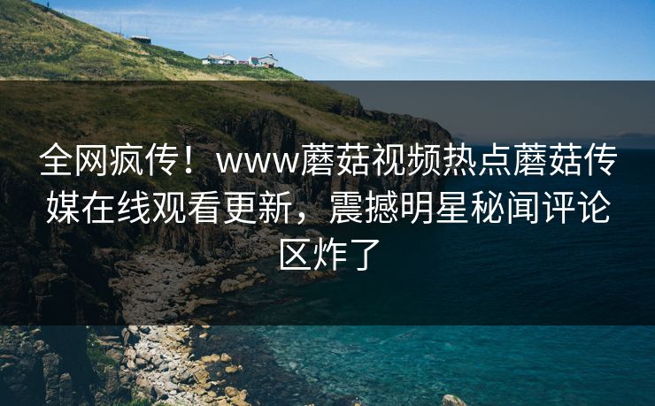 全网疯传！www蘑菇视频热点蘑菇传媒在线观看更新，震撼明星秘闻评论区炸了