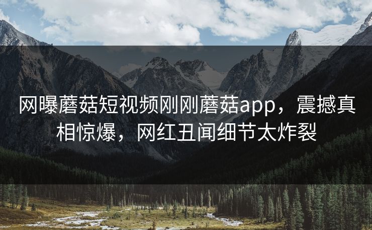 网曝蘑菇短视频刚刚蘑菇app，震撼真相惊爆，网红丑闻细节太炸裂