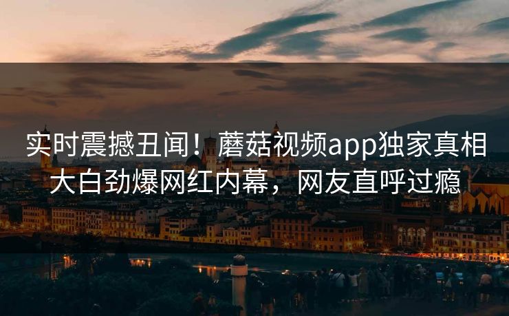 实时震撼丑闻！蘑菇视频app独家真相大白劲爆网红内幕，网友直呼过瘾