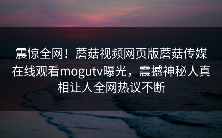 震惊全网！蘑菇视频网页版蘑菇传媒在线观看mogutv曝光，震撼神秘人真相让人全网热议不断