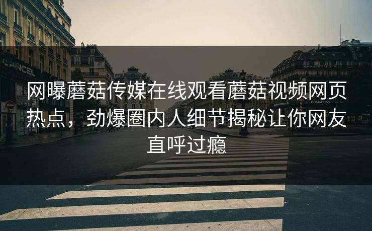 网曝蘑菇传媒在线观看蘑菇视频网页热点，劲爆圈内人细节揭秘让你网友直呼过瘾
