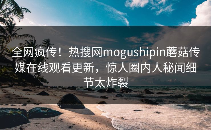 全网疯传！热搜网mogushipin蘑菇传媒在线观看更新，惊人圈内人秘闻细节太炸裂