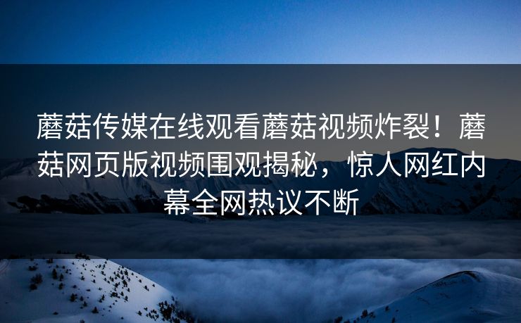 蘑菇传媒在线观看蘑菇视频炸裂！蘑菇网页版视频围观揭秘，惊人网红内幕全网热议不断
