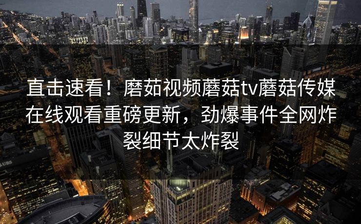 直击速看！磨茹视频蘑菇tv蘑菇传媒在线观看重磅更新，劲爆事件全网炸裂细节太炸裂