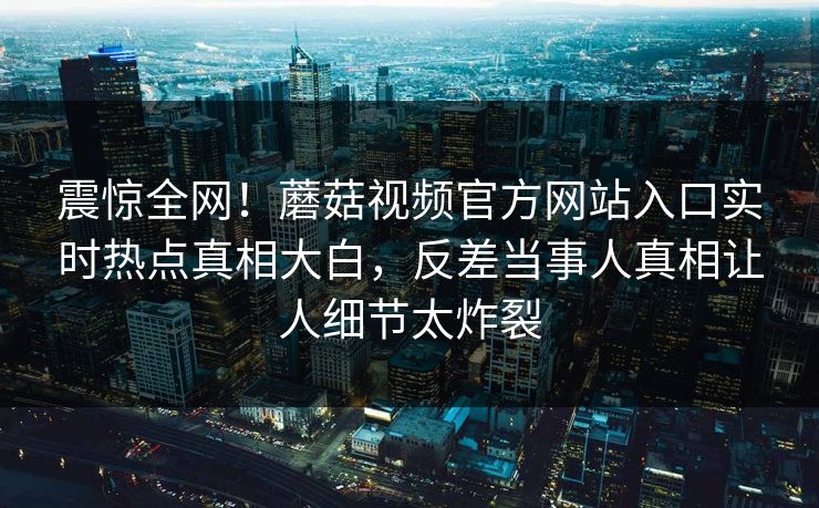 震惊全网！蘑菇视频官方网站入口实时热点真相大白，反差当事人真相让人细节太炸裂